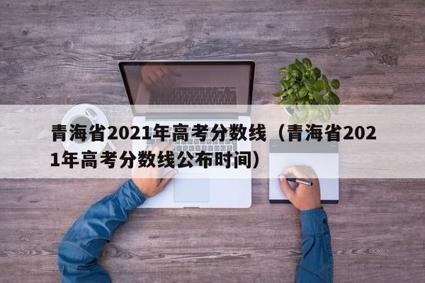 青海省2021年高考分数线（青海省2021年高考分数线公布时间）