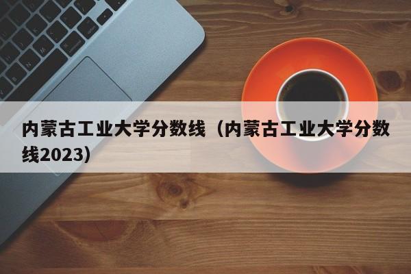 内蒙古工业大学分数线（内蒙古工业大学分数线2023）