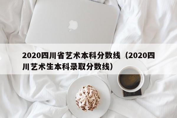 2020四川省艺术本科分数线（2020四川艺术生本科录取分数线）