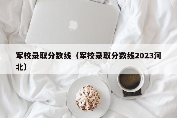 军校录取分数线（军校录取分数线2023河北）