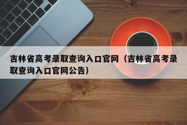 吉林省高考录取查询入口官网（吉林省高考录取查询入口官网公告）