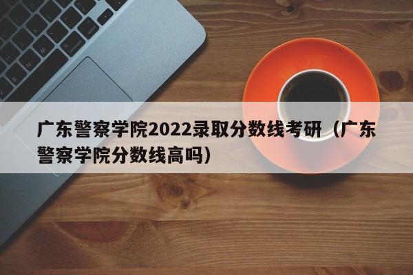 广东警察学院2022录取分数线考研（广东警察学院分数线高吗）