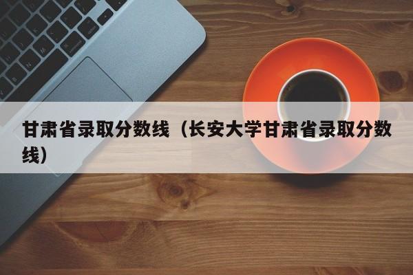 甘肃省录取分数线（长安大学甘肃省录取分数线）