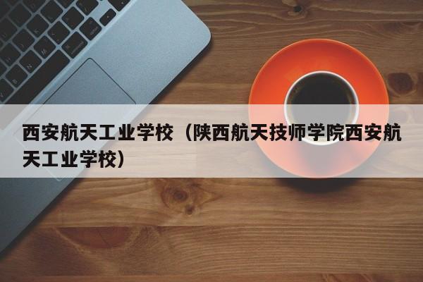 西安航天工业学校（陕西航天技师学院西安航天工业学校）