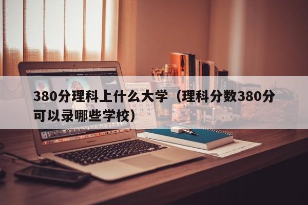 380分理科上什么大学（理科分数380分可以录哪些学校）