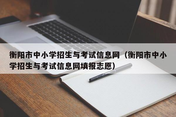 衡阳市中小学招生与考试信息网（衡阳市中小学招生与考试信息网填报志愿）