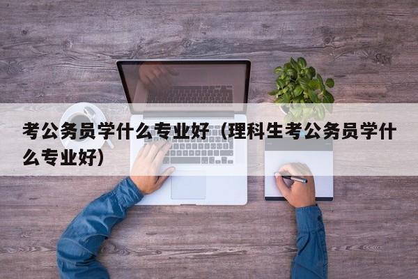 考公务员学什么专业好（理科生考公务员学什么专业好）