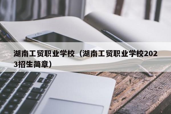 湖南工贸职业学校（湖南工贸职业学校2023招生简章）