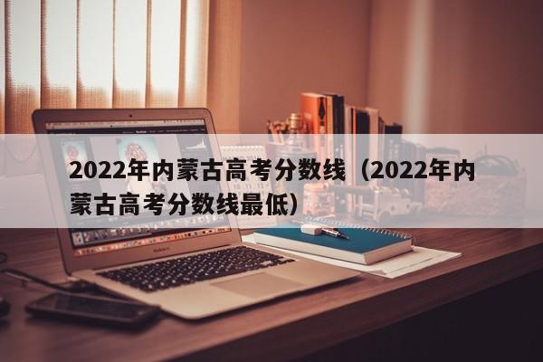 2022年内蒙古高考分数线（2022年内蒙古高考分数线最低）