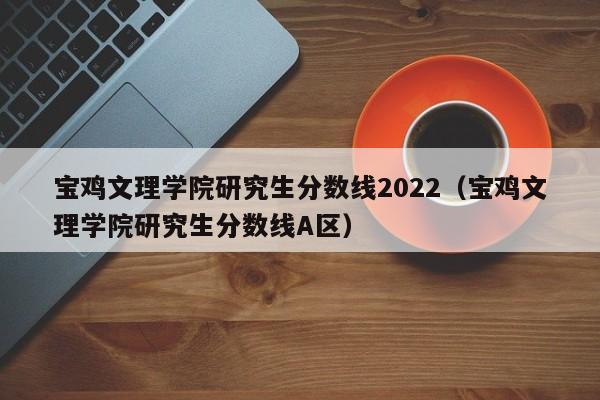 宝鸡文理学院研究生分数线2022（宝鸡文理学院研究生分数线A区）