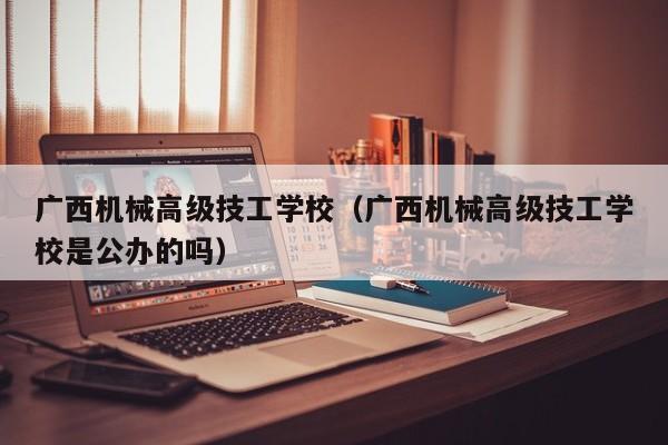 广西机械高级技工学校（广西机械高级技工学校是公办的吗）