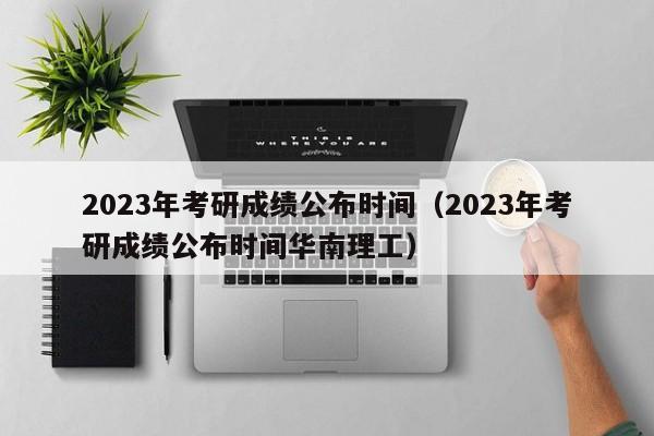 2023年考研成绩公布时间（2023年考研成绩公布时间华南理工）