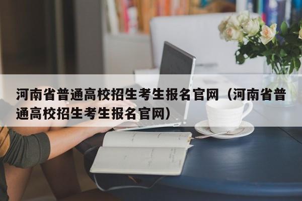 河南省普通高校招生考生报名官网（河南省普通高校招生考生报名官网）