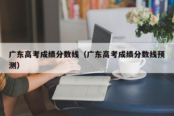 广东高考成绩分数线（广东高考成绩分数线预测）