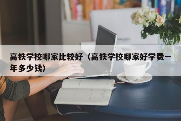 高铁学校哪家比较好（高铁学校哪家好学费一年多少钱）