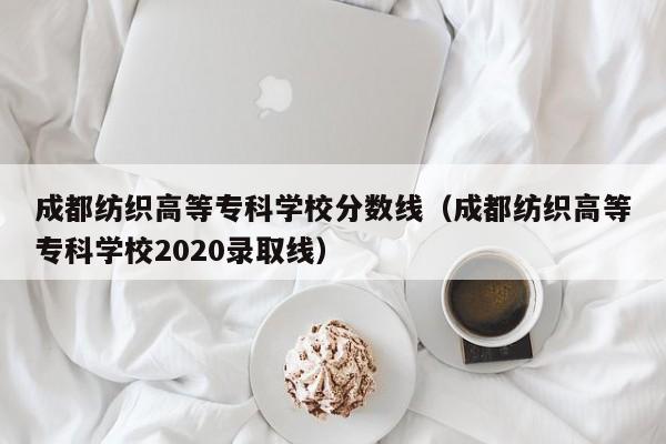 成都纺织高等专科学校分数线（成都纺织高等专科学校2020录取线）