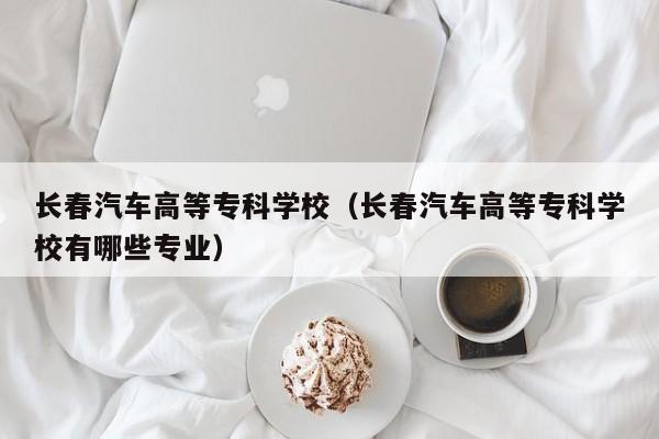 长春汽车高等专科学校（长春汽车高等专科学校有哪些专业）