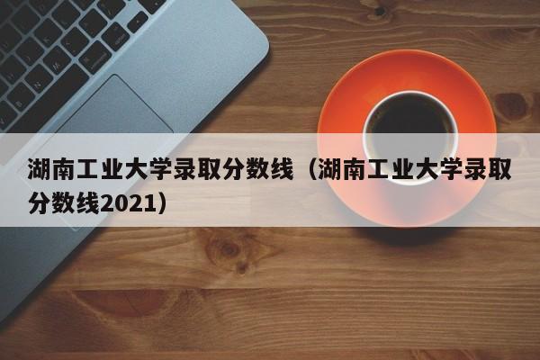 湖南工业大学录取分数线（湖南工业大学录取分数线2021）