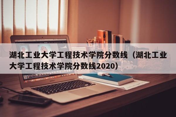 湖北工业大学工程技术学院分数线（湖北工业大学工程技术学院分数线2020）