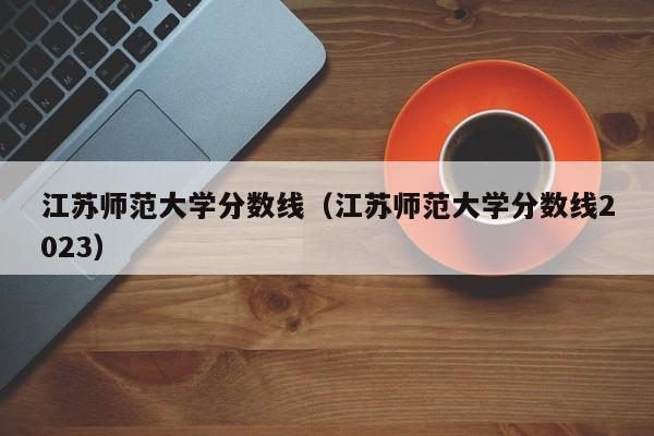 江苏师范大学分数线（江苏师范大学分数线2023）