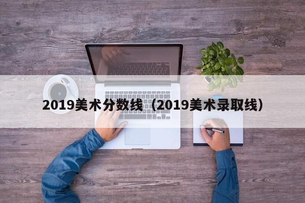 2019美术分数线（2019美术录取线）