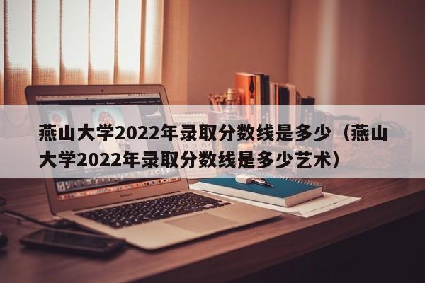 燕山大学2022年录取分数线是多少（燕山大学2022年录取分数线是多少艺术）