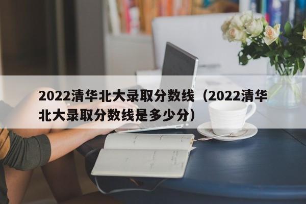 2022清华北大录取分数线（2022清华北大录取分数线是多少分）