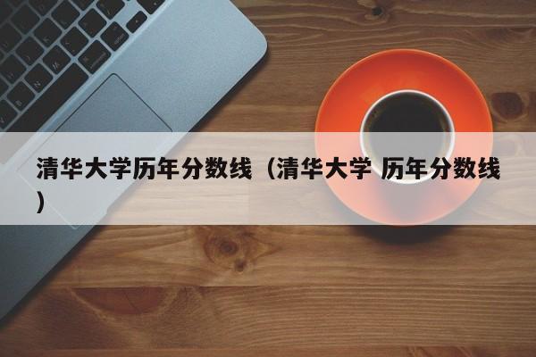 清华大学历年分数线（清华大学 历年分数线）