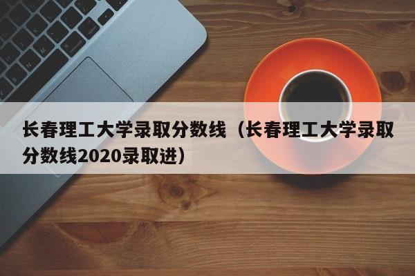 长春理工大学录取分数线（长春理工大学录取分数线2020录取进）