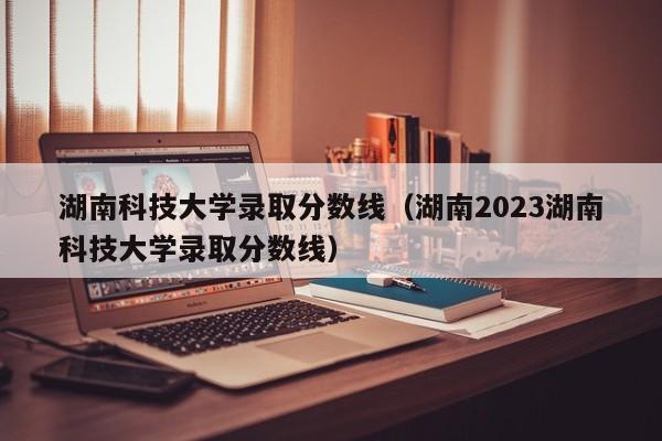 湖南科技大学录取分数线（湖南2023湖南科技大学录取分数线）