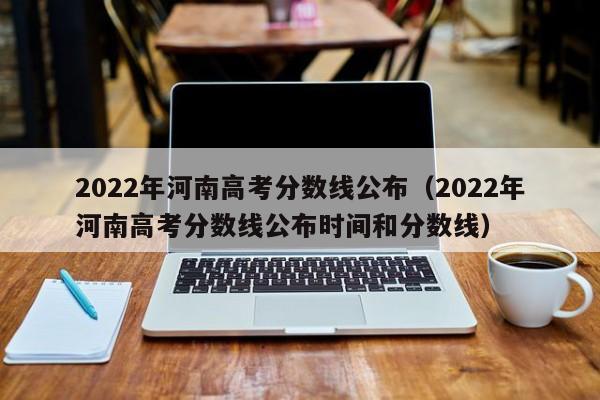 2022年河南高考分数线公布（2022年河南高考分数线公布时间和分数线）