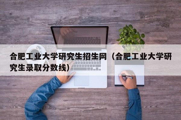 合肥工业大学研究生招生网（合肥工业大学研究生录取分数线）