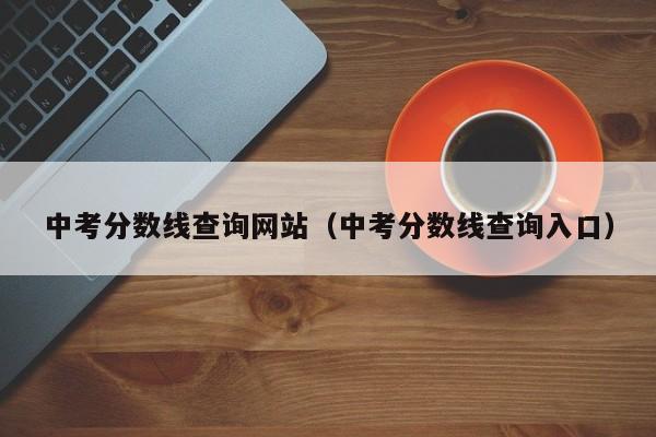 中考分数线查询网站（中考分数线查询入口）