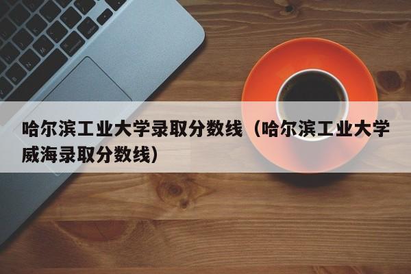 哈尔滨工业大学录取分数线（哈尔滨工业大学威海录取分数线）