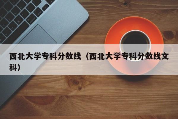 西北大学专科分数线（西北大学专科分数线文科）