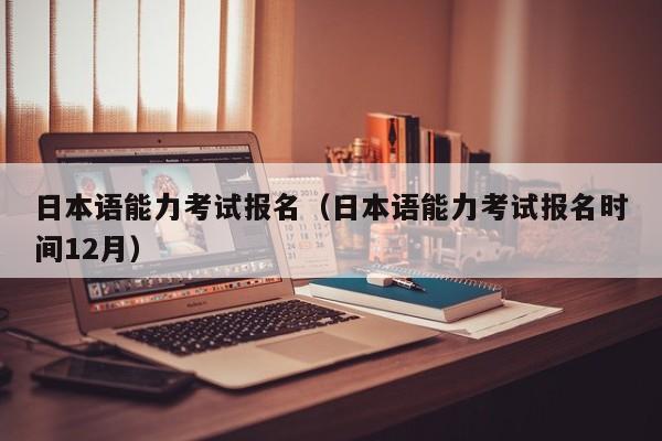 日本语能力考试报名（日本语能力考试报名时间12月）