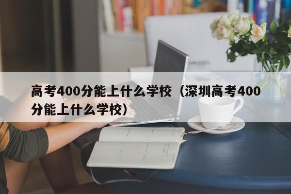 高考400分能上什么学校（深圳高考400分能上什么学校）