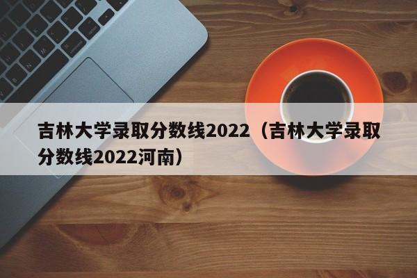 吉林大学录取分数线2022（吉林大学录取分数线2022河南）