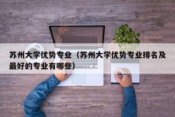 苏州大学优势专业（苏州大学优势专业排名及最好的专业有哪些）