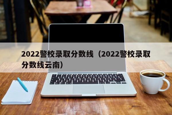 2022警校录取分数线（2022警校录取分数线云南）