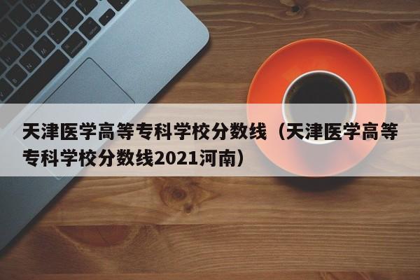 天津医学高等专科学校分数线（天津医学高等专科学校分数线2021河南）