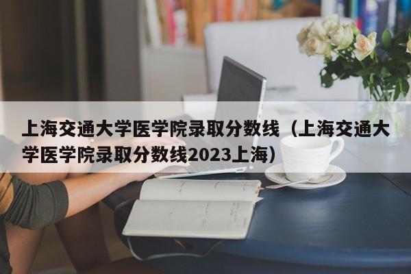 上海交通大学医学院录取分数线（上海交通大学医学院录取分数线2023上海）