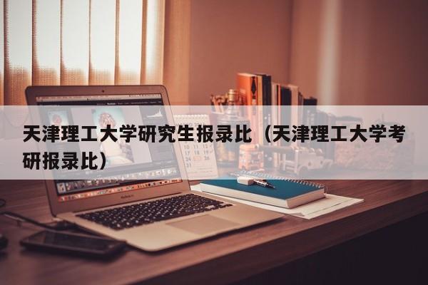 天津理工大学研究生报录比（天津理工大学考研报录比）