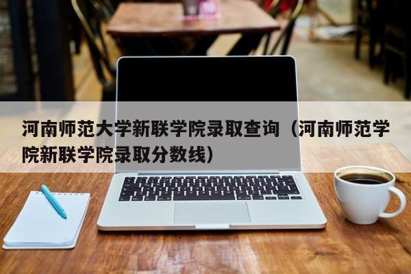 河南师范大学新联学院录取查询（河南师范学院新联学院录取分数线）