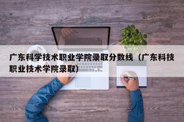 广东科学技术职业学院录取分数线（广东科技职业技术学院录取）