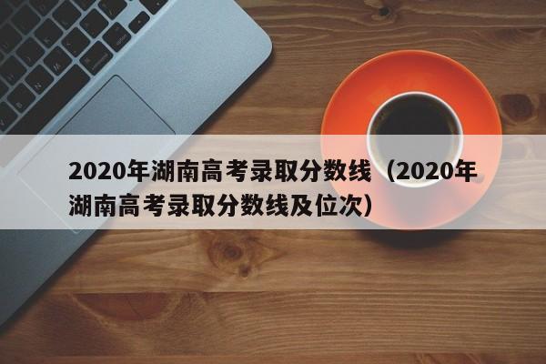 2020年湖南高考录取分数线（2020年湖南高考录取分数线及位次）