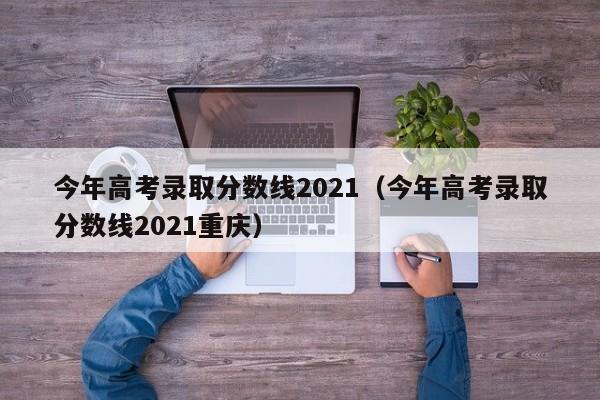 今年高考录取分数线2021（今年高考录取分数线2021重庆）