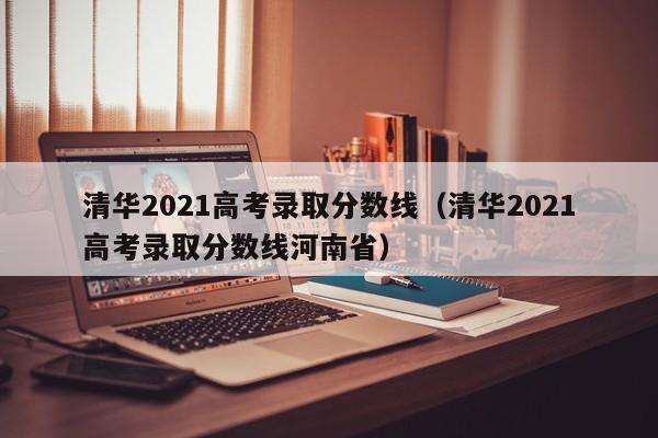 清华2021高考录取分数线（清华2021高考录取分数线河南省）