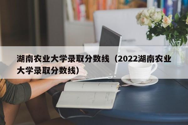 湖南农业大学录取分数线（2022湖南农业大学录取分数线）