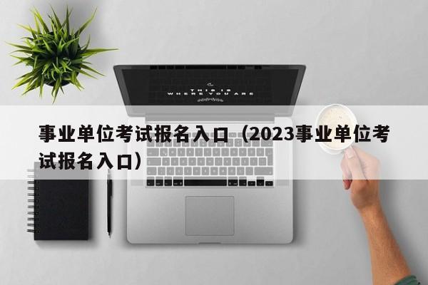 事业单位考试报名入口（2023事业单位考试报名入口）